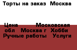 Торты на заказ. Москва  › Цена ­ 800 - Московская обл., Москва г. Хобби. Ручные работы » Услуги   . Московская обл.,Москва г.